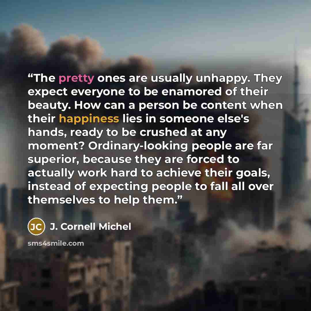 “The pretty ones are usually unhappy. They expect everyone to be enamored of their beauty. How can a person be content when their happiness lies in someone else's hands, ready to be crushed at any moment? Ordinary-looking people are far superior, because they are forced to actually work hard to…” quote by J. Cornell Michel