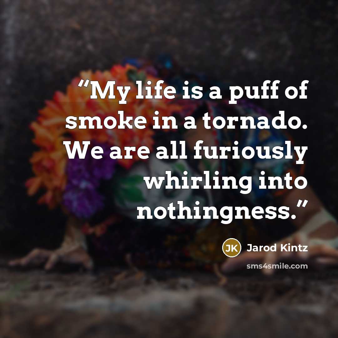 “My life is a puff of smoke in a tornado. We are all furiously whirling into nothingness.” quote by Jarod Kintz