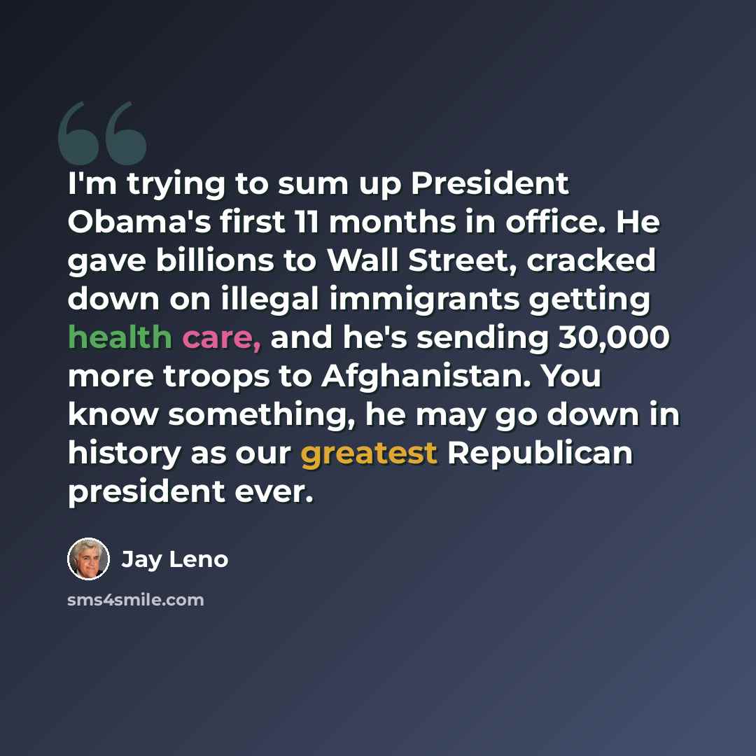 “I'm trying to sum up President Obama's first 11 months in office. He gave billions to Wall Street, cracked down on illegal immigrants getting health care, and he's sending 30,000 more troops to Afghanistan. You know something, he may go down in history as our greatest Republican president ever.” quote by Jay Leno