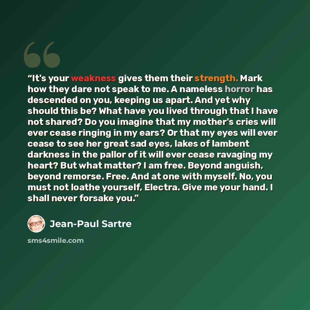 “It's your weakness gives them their strength. Mark how they dare not speak to me. A nameless horror has descended on you, keeping us apart. And yet why should this be? What have you lived through that I have not shared? Do you imagine that my mother's cries will ever cease ringing in my ears? Or…” quote by Jean-Paul Sartre