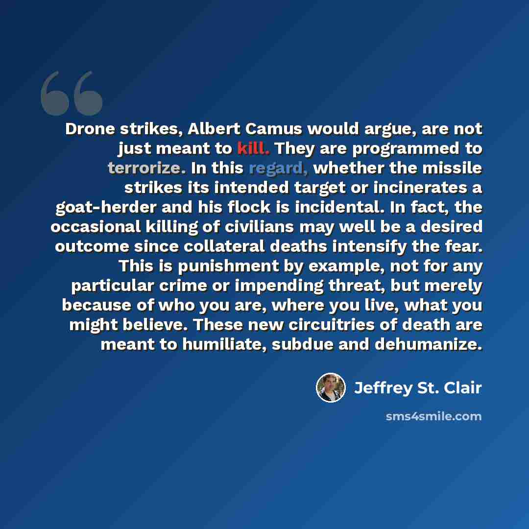 “Drone strikes, Albert Camus would argue, are not just meant to kill. They are programmed to terrorize. In this regard, whether the missile strikes its intended target or incinerates a goat-herder and his flock is incidental. In fact, the occasional killing of civilians may well be a desired…” quote by Jeffrey St. Clair