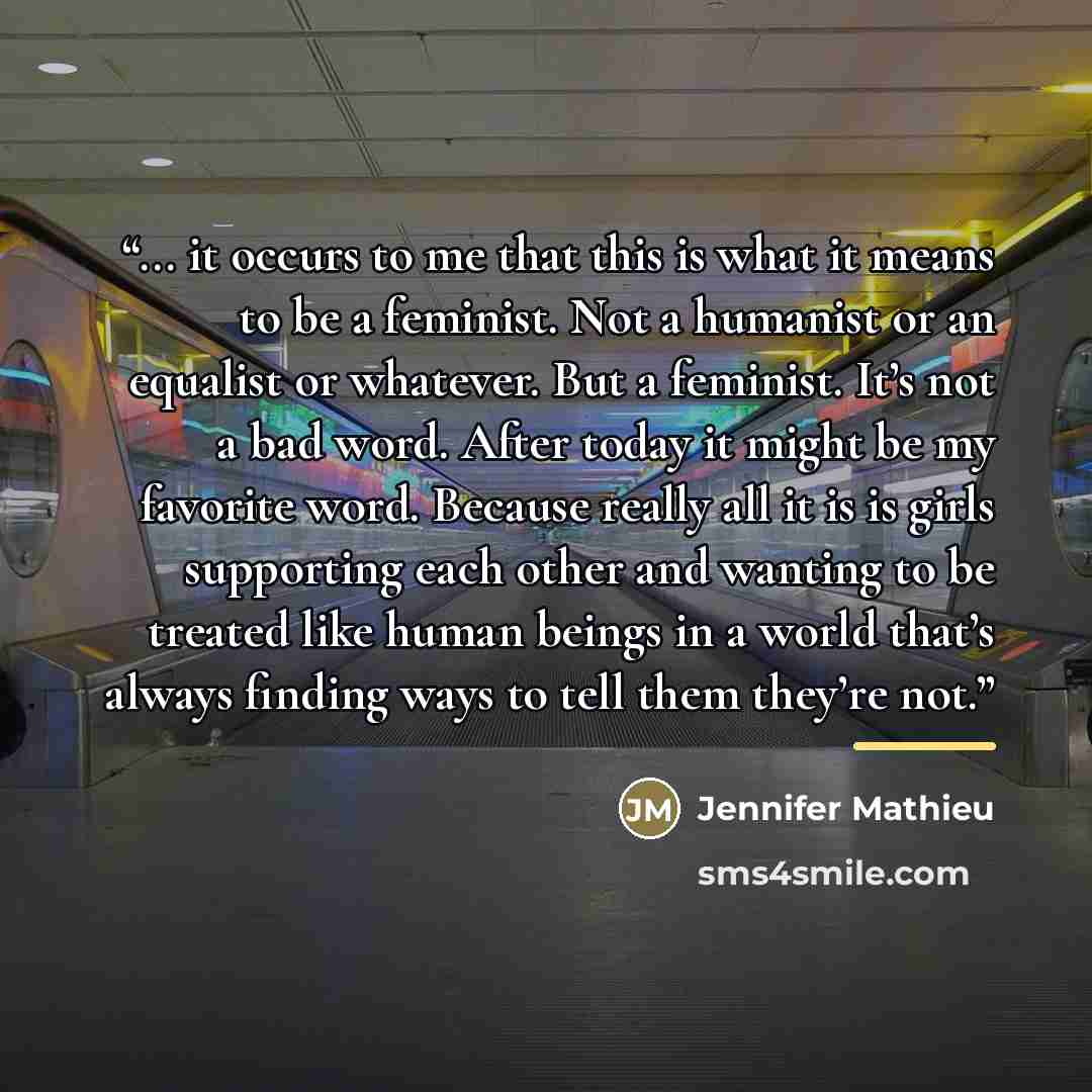 “... it occurs to me that this is what it means to be a feminist. Not a humanist or an equalist or whatever. But a feminist. It’s not a bad word. After today it might be my favorite word. Because really all it is is girls supporting each other and wanting to be treated like human beings in a world…” quote by Jennifer Mathieu