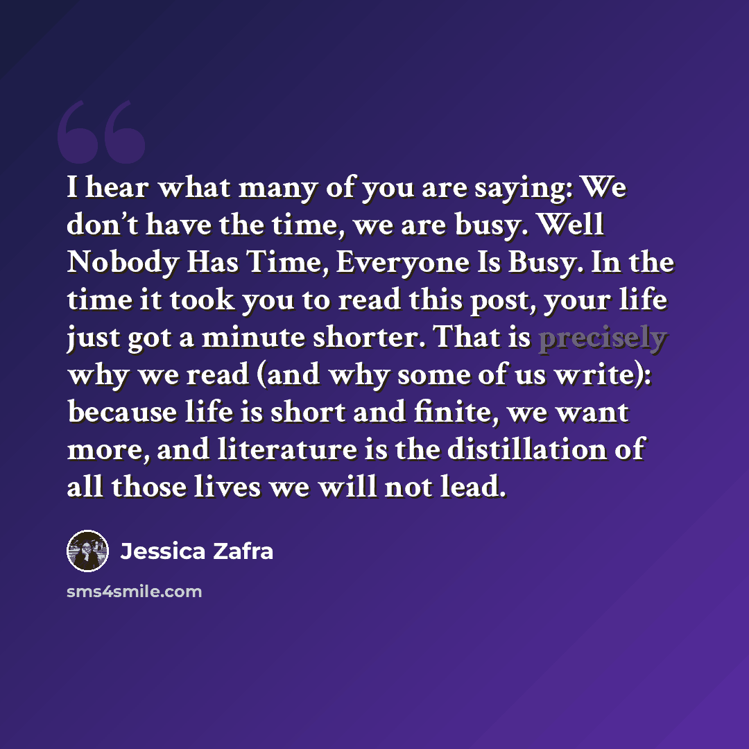 “I hear what many of you are saying: We don’t have the time, we are busy. Well Nobody Has Time, Everyone Is Busy. In the time it took you to read this post, your life just got a minute shorter. That is precisely why we read (and why some of us write): because life is short and finite, we want more…” quote by Jessica Zafra