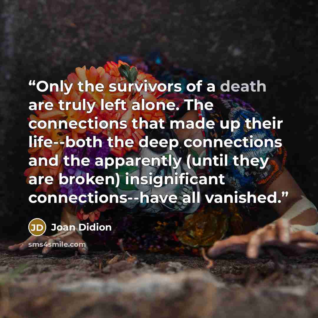 “Only the survivors of a death are truly left alone. The connections that made up their life--both the deep connections and the apparently (until they are broken) insignificant connections--have all vanished.” quote by Joan Didion