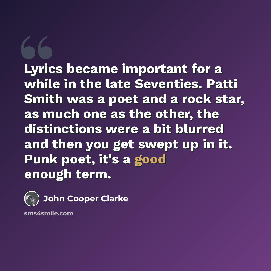 “Lyrics became important for a while in the late Seventies. Patti Smith was a poet and a rock star, as much one as the other, the distinctions were a bit blurred and then you get swept up in it. Punk poet, it's a good enough term.” quote by John Cooper Clarke