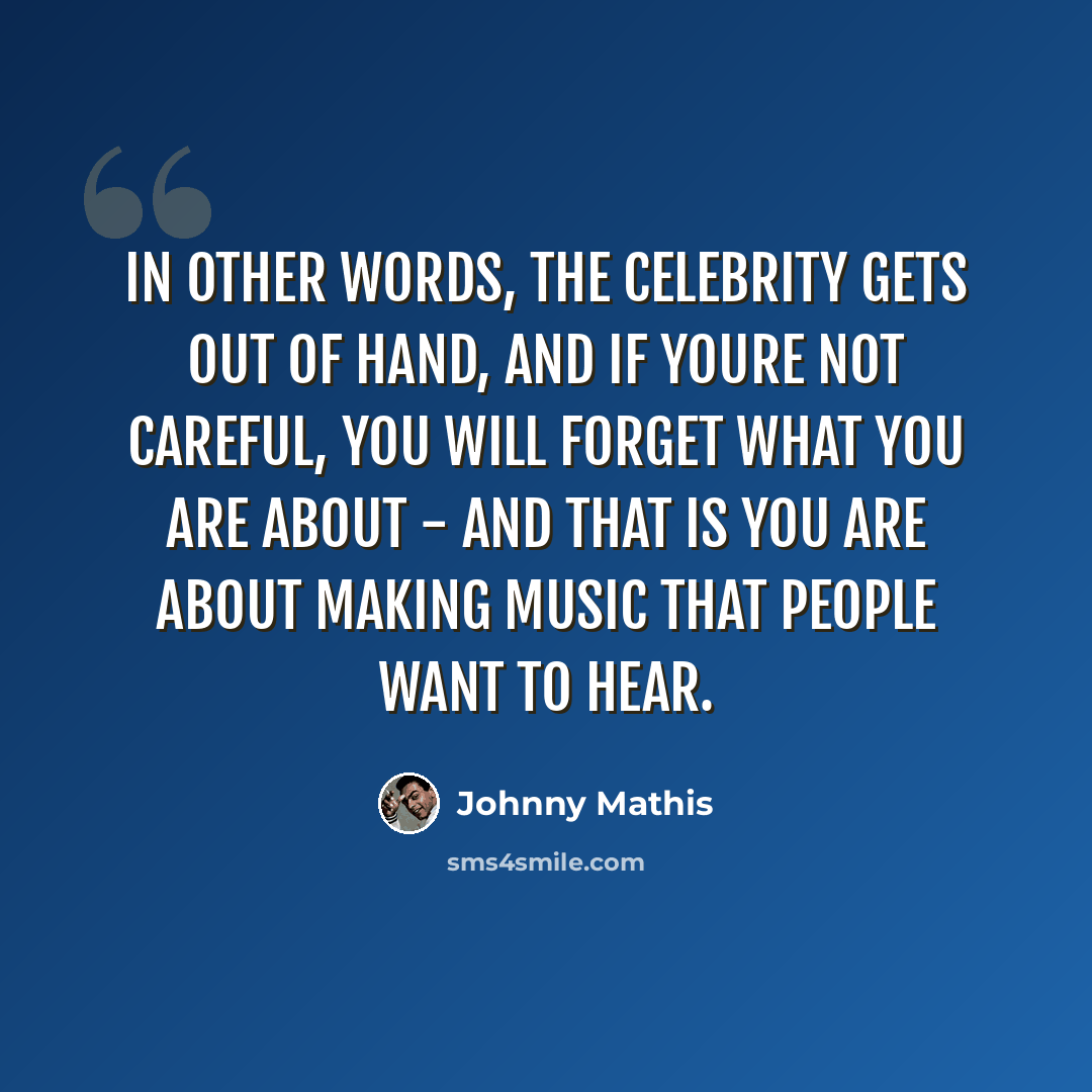 “In other words, the celebrity gets out of hand, and if youre not careful, you will forget what you are about - and that is you are about making music that people want to hear.” quote by Johnny Mathis