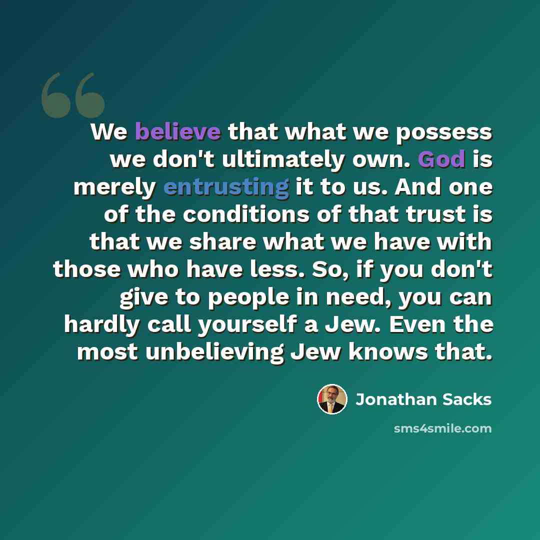 “We believe that what we possess we don't ultimately own. God is merely entrusting it to us. And one of the conditions of that trust is that we share what we have with those who have less. So, if you don't give to people in need, you can hardly call yourself a Jew. Even the most unbelieving Jew…” quote by Jonathan Sacks