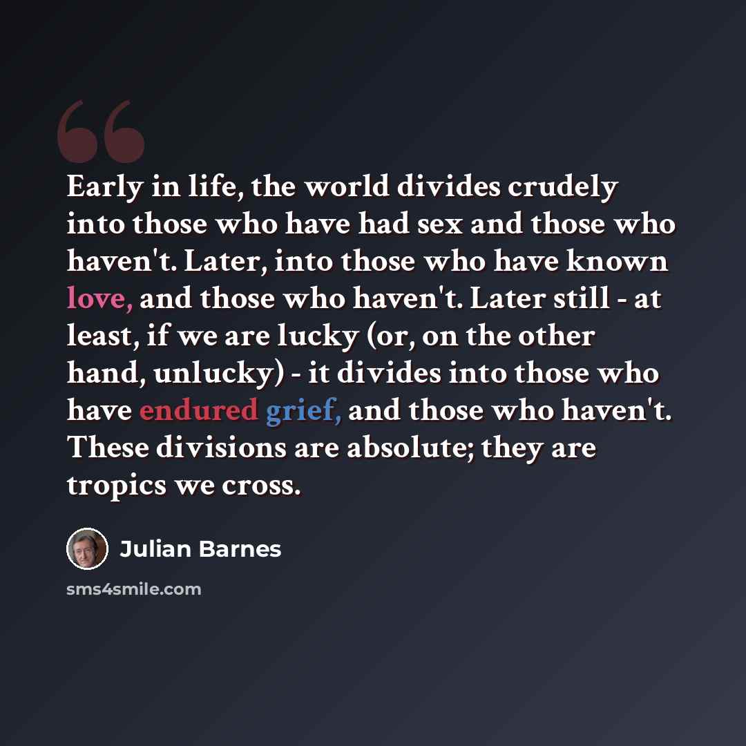 “Early in life, the world divides crudely into those who have had sex and those who haven't. Later, into those who have known love, and those who haven't. Later still - at least, if we are lucky (or, on the other hand, unlucky) - it divides into those who have endured grief, and those who haven't…” quote by Julian Barnes