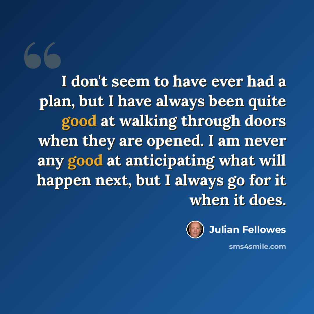 “I don't seem to have ever had a plan, but I have always been quite good at walking through doors when they are opened. I am never any good at anticipating what will happen next, but I always go for it when it does.” quote by Julian Fellowes