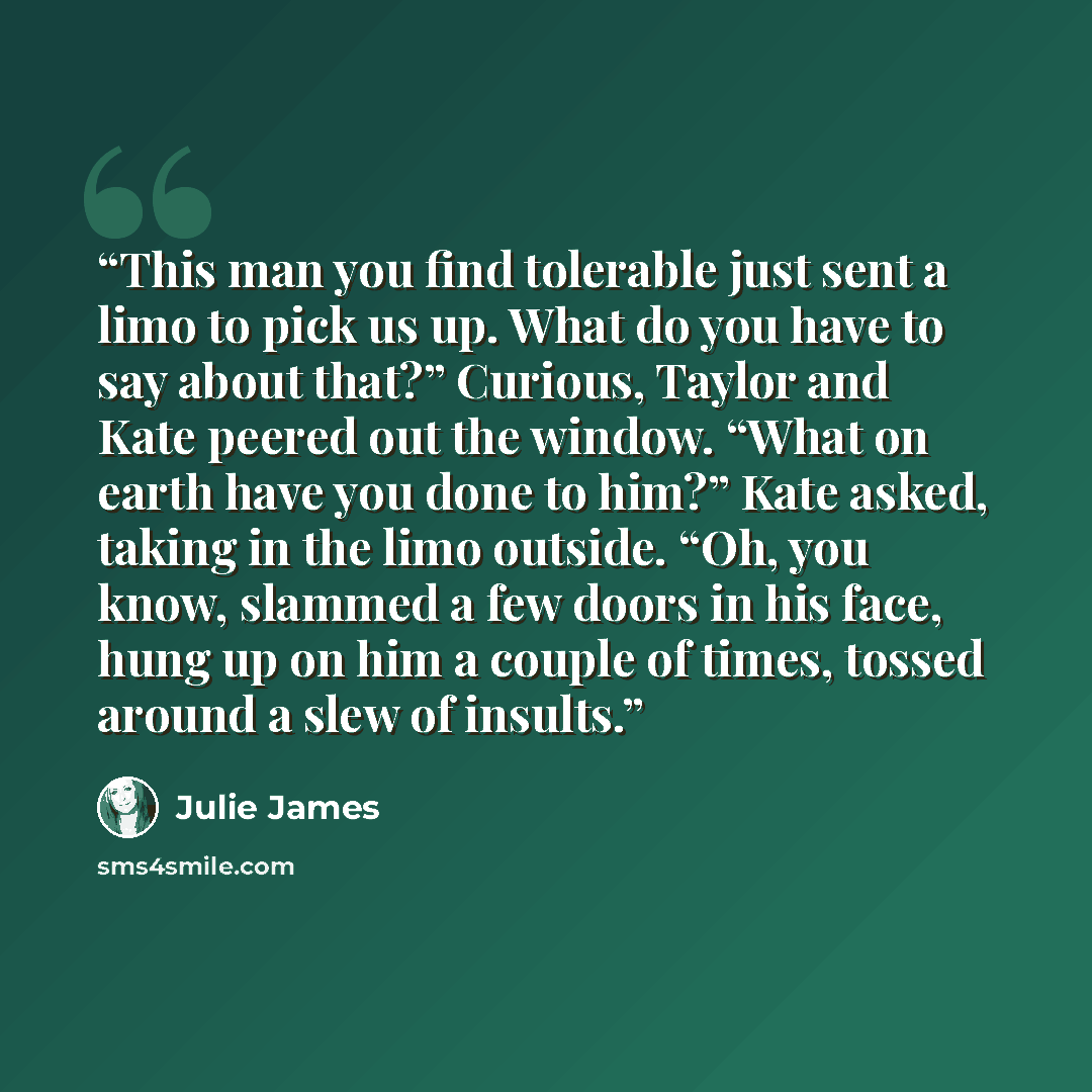 “This man you find tolerable just sent a limo to pick us up. What do you have to say about that?” Curious, Taylor and Kate peered out the window. “What on earth have you done to him?” Kate asked, taking in the limo outside. “Oh, you know, slammed a few doors in his face, hung up on him a couple of…” quote by Julie James