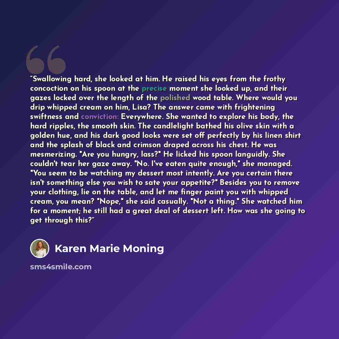 “Swallowing hard, she looked at him. He raised his eyes from the frothy concoction on his spoon at the precise moment she looked up, and their gazes locked over the length of the polished wood table. Where would you drip whipped cream on him, Lisa? The answer came with frightening swiftness and…” quote by Karen Marie Moning