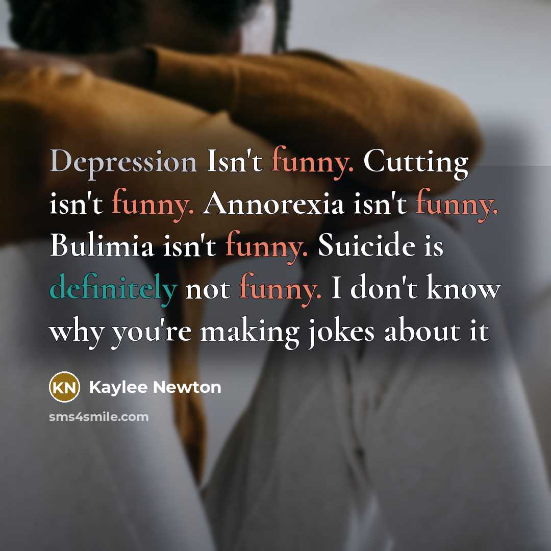 “Depression Isn't funny. Cutting isn't funny. Annorexia isn't funny. Bulimia isn't funny. Suicide is definitely not funny. I don't know why you're making jokes about it” quote by Kaylee Newton