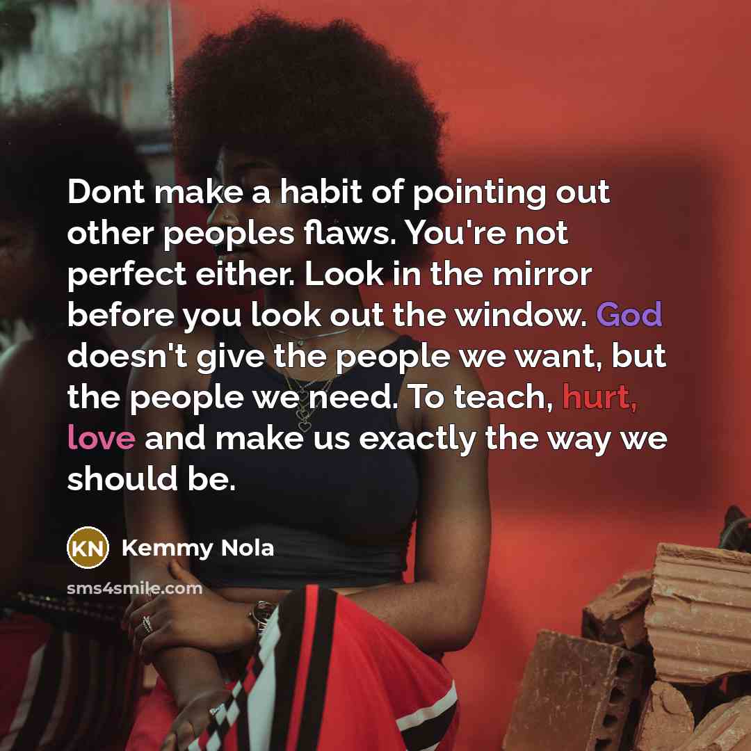 “Dont make a habit of pointing out other peoples flaws. You're not perfect either. Look in the mirror before you look out the window. God doesn't give the people we want, but the people we need. To teach, hurt, love and make us exactly the way we should be.” quote by Kemmy Nola