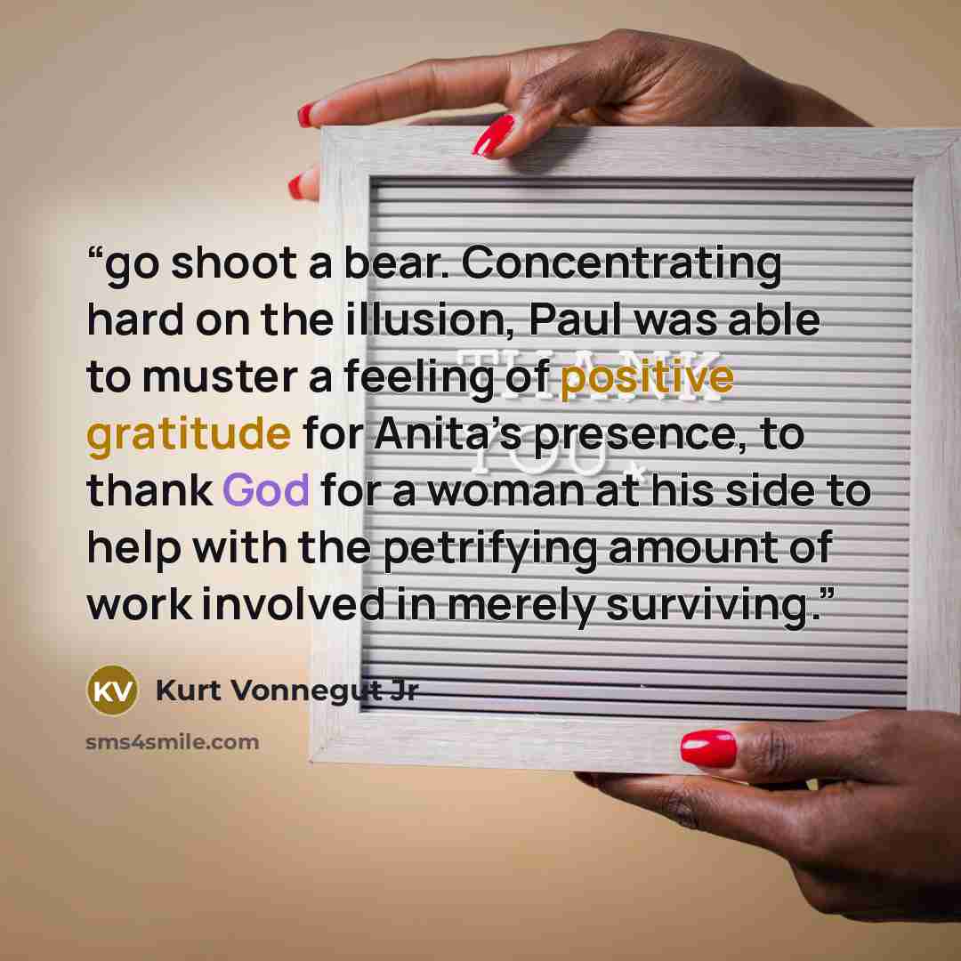 “go shoot a bear. Concentrating hard on the illusion, Paul was able to muster a feeling of positive gratitude for Anita’s presence, to thank God for a woman at his side to help with the petrifying amount of work involved in merely surviving.” quote by Kurt Vonnegut Jr