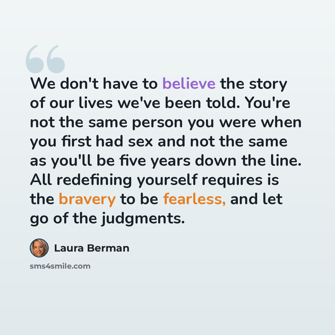 “We don't have to believe the story of our lives we've been told. You're not the same person you were when you first had sex and not the same as you'll be five years down the line. All redefining yourself requires is the bravery to be fearless, and let go of the judgments.” quote by Laura Berman