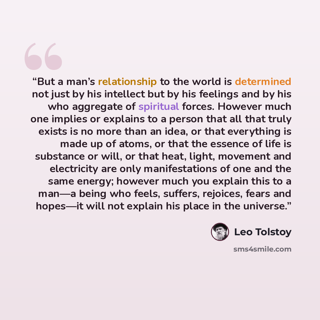 “But a man’s relationship to the world is determined not just by his intellect but by his feelings and by his who aggregate of spiritual forces. However much one implies or explains to a person that all that truly exists is no more than an idea, or that everything is made up of atoms, or that the…” quote by Leo Tolstoy
