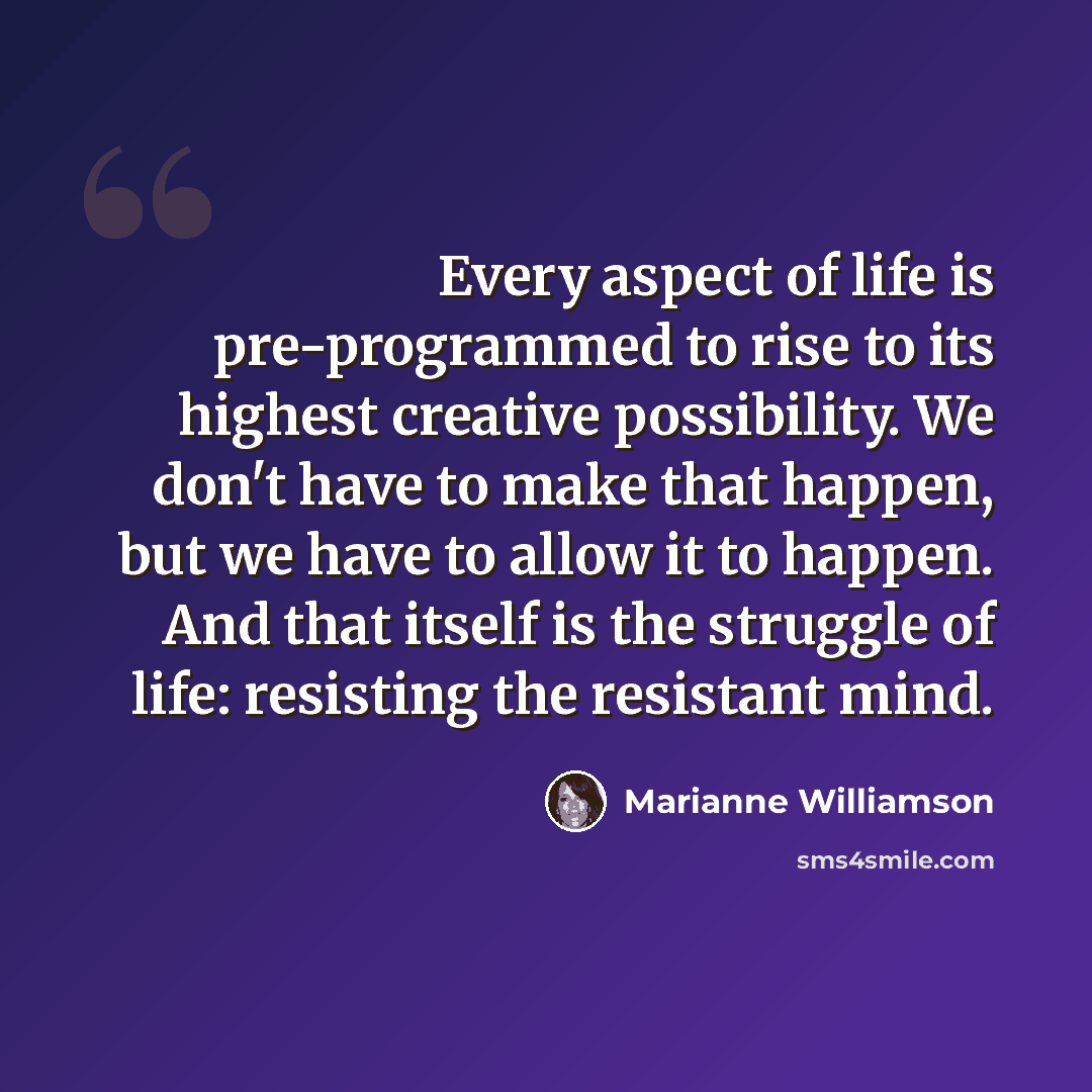 “Every aspect of life is pre-programmed to rise to its highest creative possibility. We don't have to make that happen, but we have to allow it to happen. And that itself is the struggle of life: resisting the resistant mind.” quote by Marianne Williamson