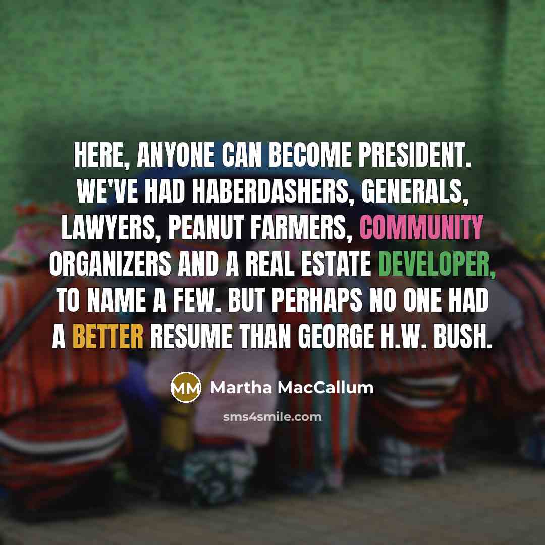 “Here, anyone can become president. We've had haberdashers, generals, lawyers, peanut farmers, community organizers and a real estate developer, to name a few. But perhaps no one had a better resume than George H.W. Bush.” quote by Martha MacCallum