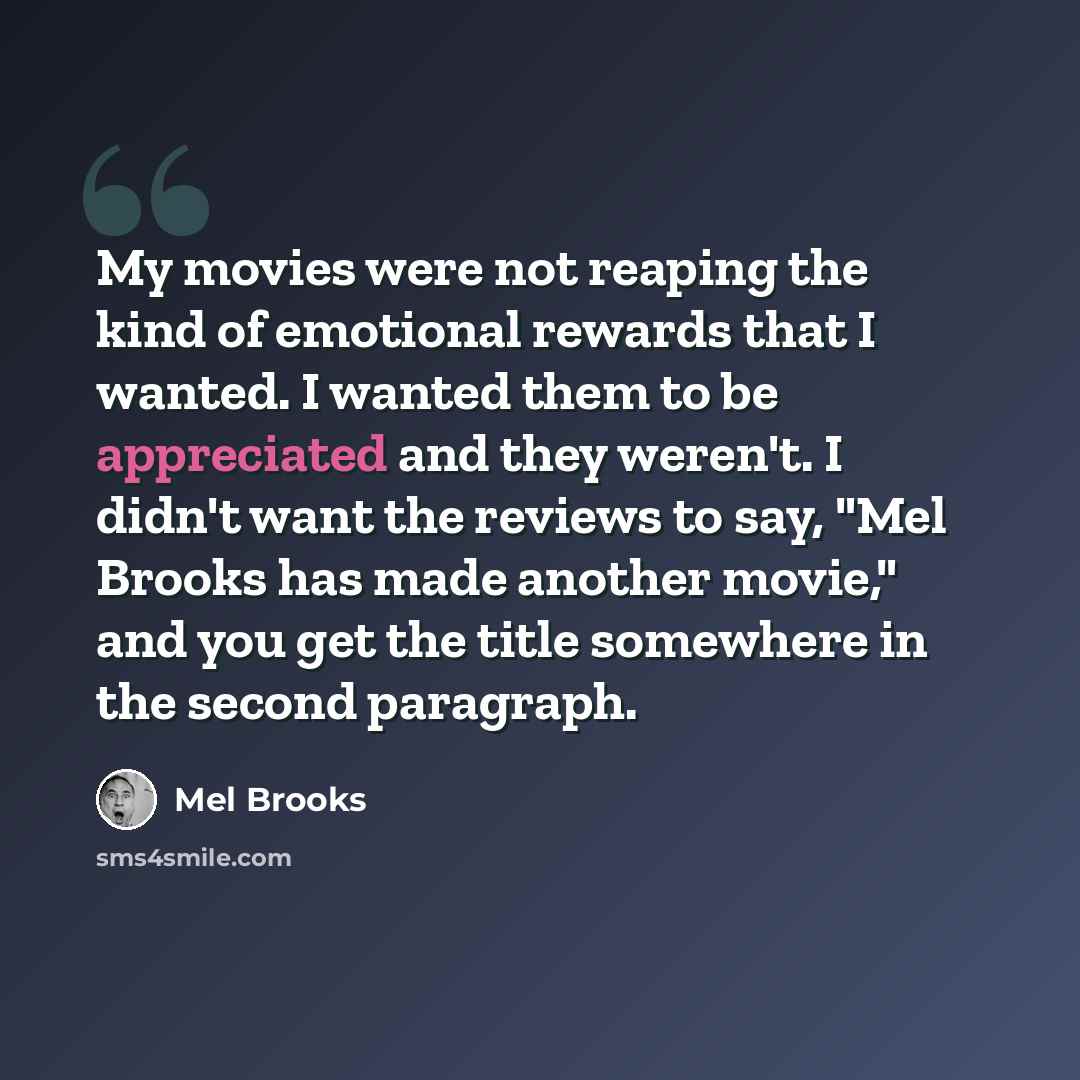 “My movies were not reaping the kind of emotional rewards that I wanted. I wanted them to be appreciated and they weren't. I didn't want the reviews to say, "Mel Brooks has made another movie," and you get the title somewhere in the second paragraph.” quote by Mel Brooks