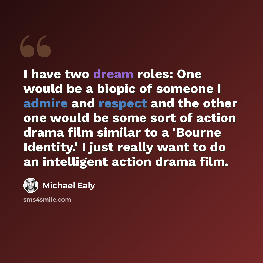 “I have two dream roles: One would be a biopic of someone I admire and respect and the other one would be some sort of action drama film similar to a 'Bourne Identity.' I just really want to do an intelligent action drama film.” quote by Michael Ealy
