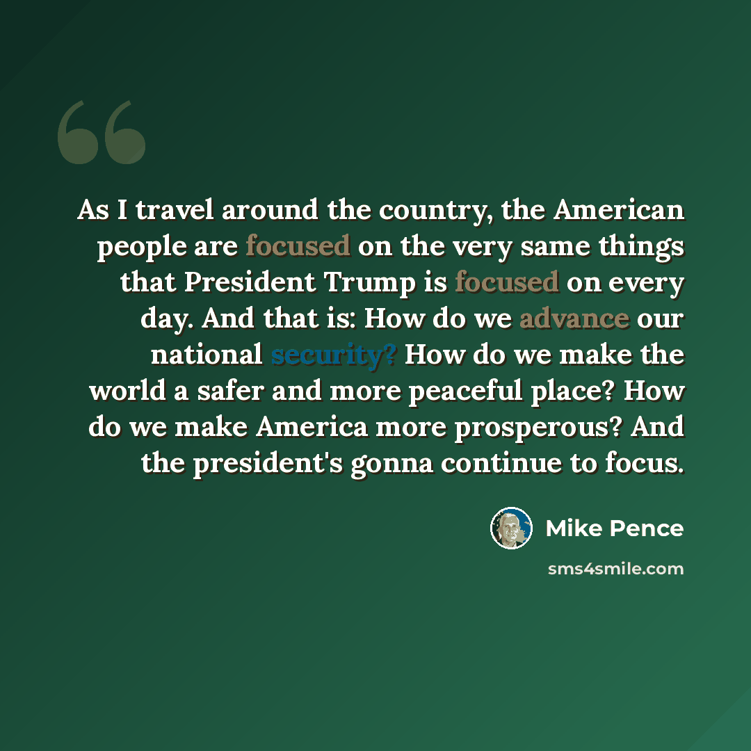“As I travel around the country, the American people are focused on the very same things that President Trump is focused on every day. And that is: How do we advance our national security? How do we make the world a safer and more peaceful place? How do we make America more prosperous? And the…” quote by Mike Pence