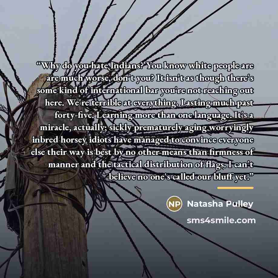 “Why do you hate Indians? You know white people are are much worse, don't you? It isn't as though there's some kind of international bar you're not reaching out here. We're terrible at everything. Lasting much past forty-five. Learning more than one language. It's a miracle, actually; sickly…” quote by Natasha Pulley