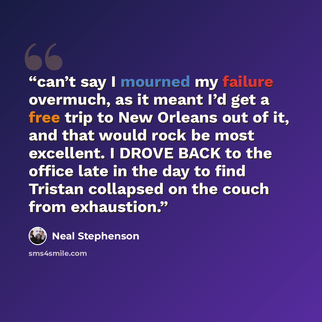 “can’t say I mourned my failure overmuch, as it meant I’d get a free trip to New Orleans out of it, and that would rock be most excellent. I DROVE BACK to the office late in the day to find Tristan collapsed on the couch from exhaustion.” quote by Neal Stephenson