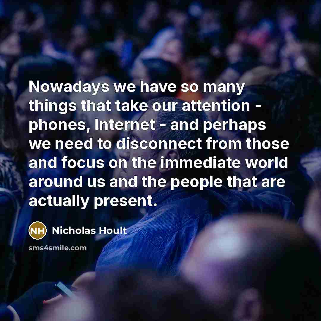 “Nowadays we have so many things that take our attention - phones, Internet - and perhaps we need to disconnect from those and focus on the immediate world around us and the people that are actually present.” quote by Nicholas Hoult
