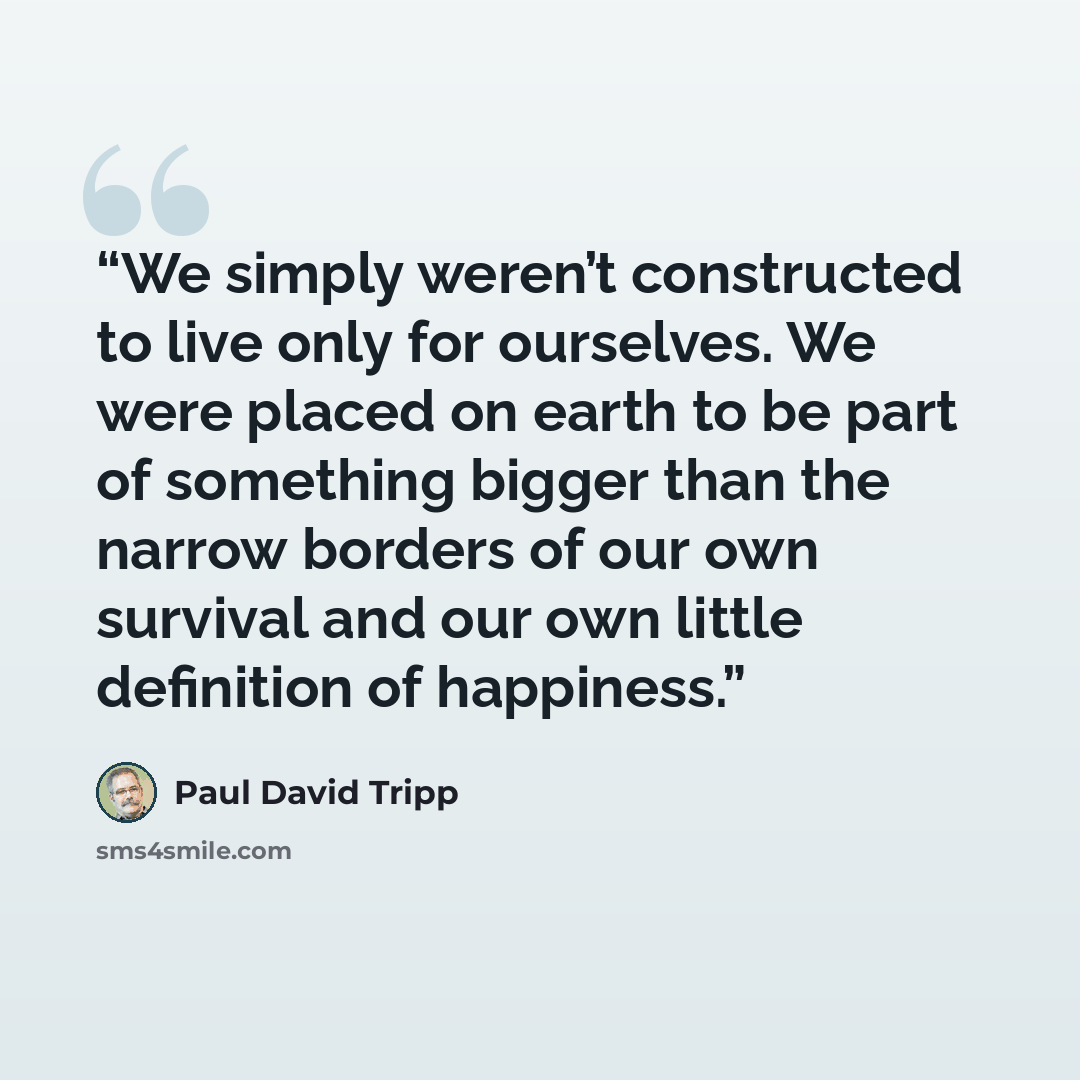 “We simply weren’t constructed to live only for ourselves. We were placed on earth to be part of something bigger than the narrow borders of our own survival and our own little definition of happiness.” quote by Paul David Tripp