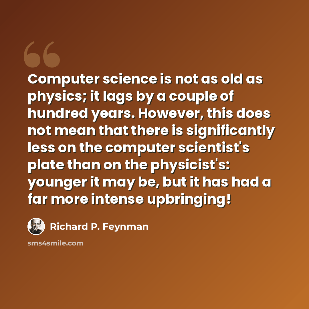 “Computer science is not as old as physics; it lags by a couple of hundred years. However, this does not mean that there is significantly less on the computer scientist's plate than on the physicist's: younger it may be, but it has had a far more intense upbringing!” quote by Richard P. Feynman