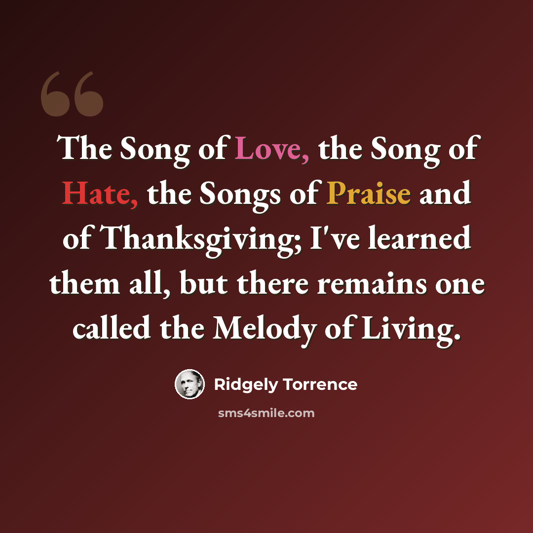 “The Song of Love, the Song of Hate, the Songs of Praise and of Thanksgiving; I've learned them all, but there remains one called the Melody of Living.” quote by Ridgely Torrence