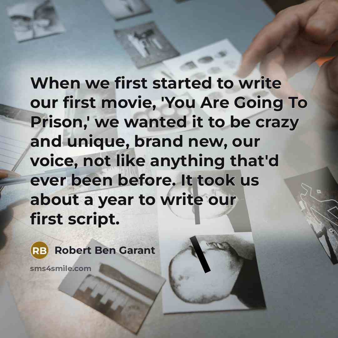 “When we first started to write our first movie, 'You Are Going To Prison,' we wanted it to be crazy and unique, brand new, our voice, not like anything that'd ever been before. It took us about a year to write our first script.” quote by Robert Ben Garant
