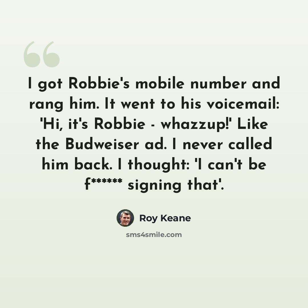 “I got Robbie's mobile number and rang him. It went to his voicemail: 'Hi, it's Robbie - whazzup!' Like the Budweiser ad. I never called him back. I thought: 'I can't be f****** signing that'.” quote by Roy Keane