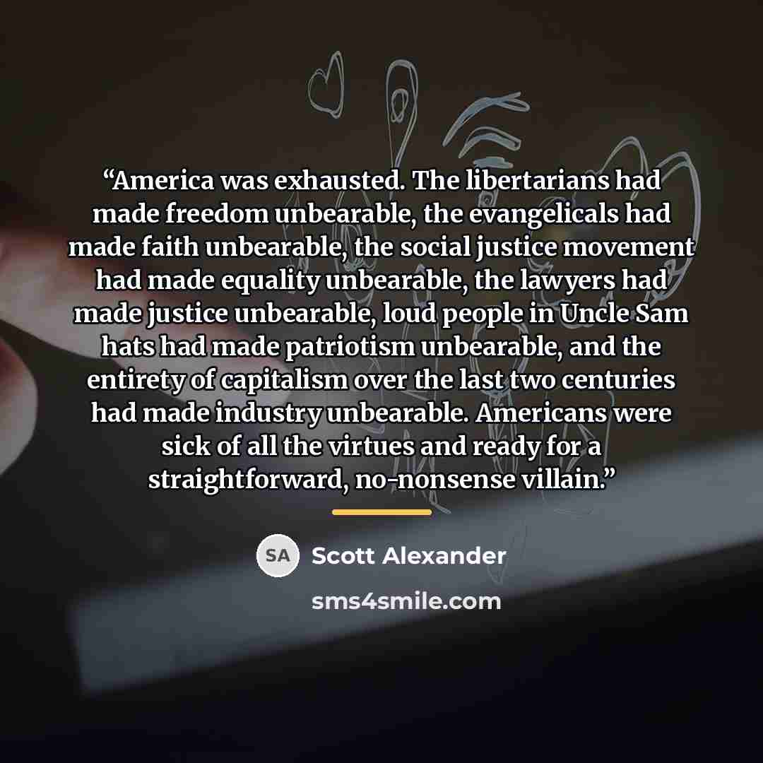 “America was exhausted. The libertarians had made freedom unbearable, the evangelicals had made faith unbearable, the social justice movement had made equality unbearable, the lawyers had made justice unbearable, loud people in Uncle Sam hats had made patriotism unbearable, and the entirety of…” quote by Scott Alexander