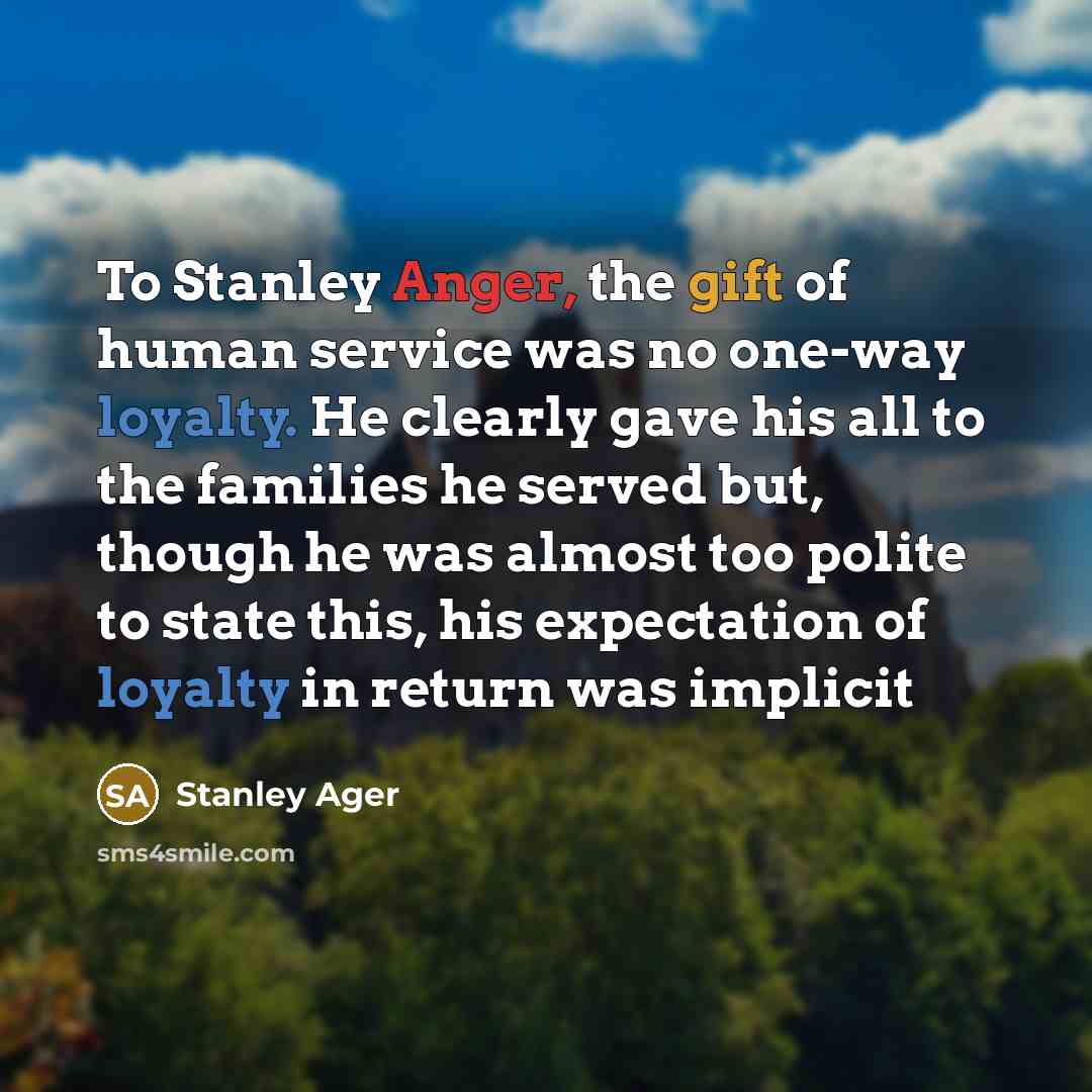 “To Stanley Anger, the gift of human service was no one-way loyalty. He clearly gave his all to the families he served but, though he was almost too polite to state this, his expectation of loyalty in return was implicit” quote by Stanley Ager