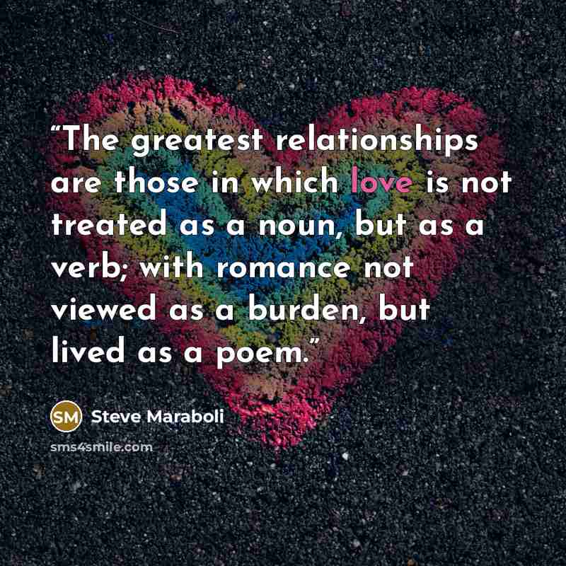 “The greatest relationships are those in which love is not treated as a noun, but as a verb; with romance not viewed as a burden, but lived as a poem.” quote by Steve Maraboli