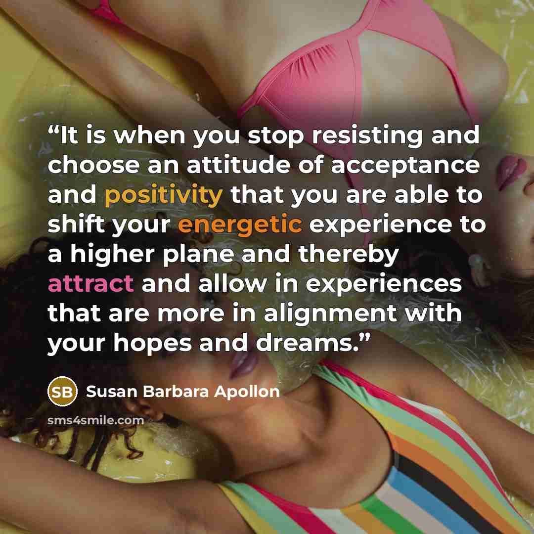 “It is when you stop resisting and choose an attitude of acceptance and positivity that you are able to shift your energetic experience to a higher plane and thereby attract and allow in experiences that are more in alignment with your hopes and dreams.” quote by Susan Barbara Apollon