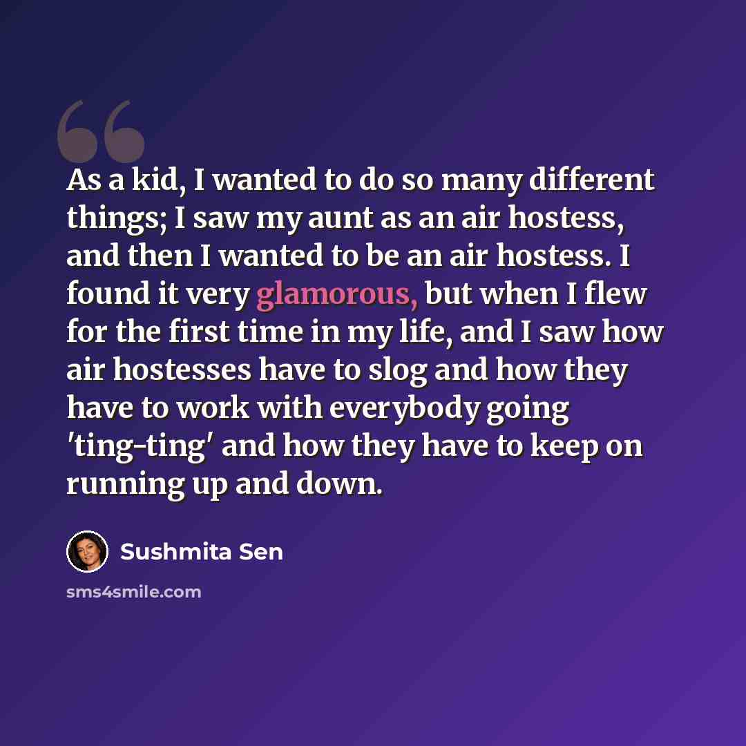 “As a kid, I wanted to do so many different things; I saw my aunt as an air hostess, and then I wanted to be an air hostess. I found it very glamorous, but when I flew for the first time in my life, and I saw how air hostesses have to slog and how they have to work with everybody going 'ting-ting'…” quote by Sushmita Sen