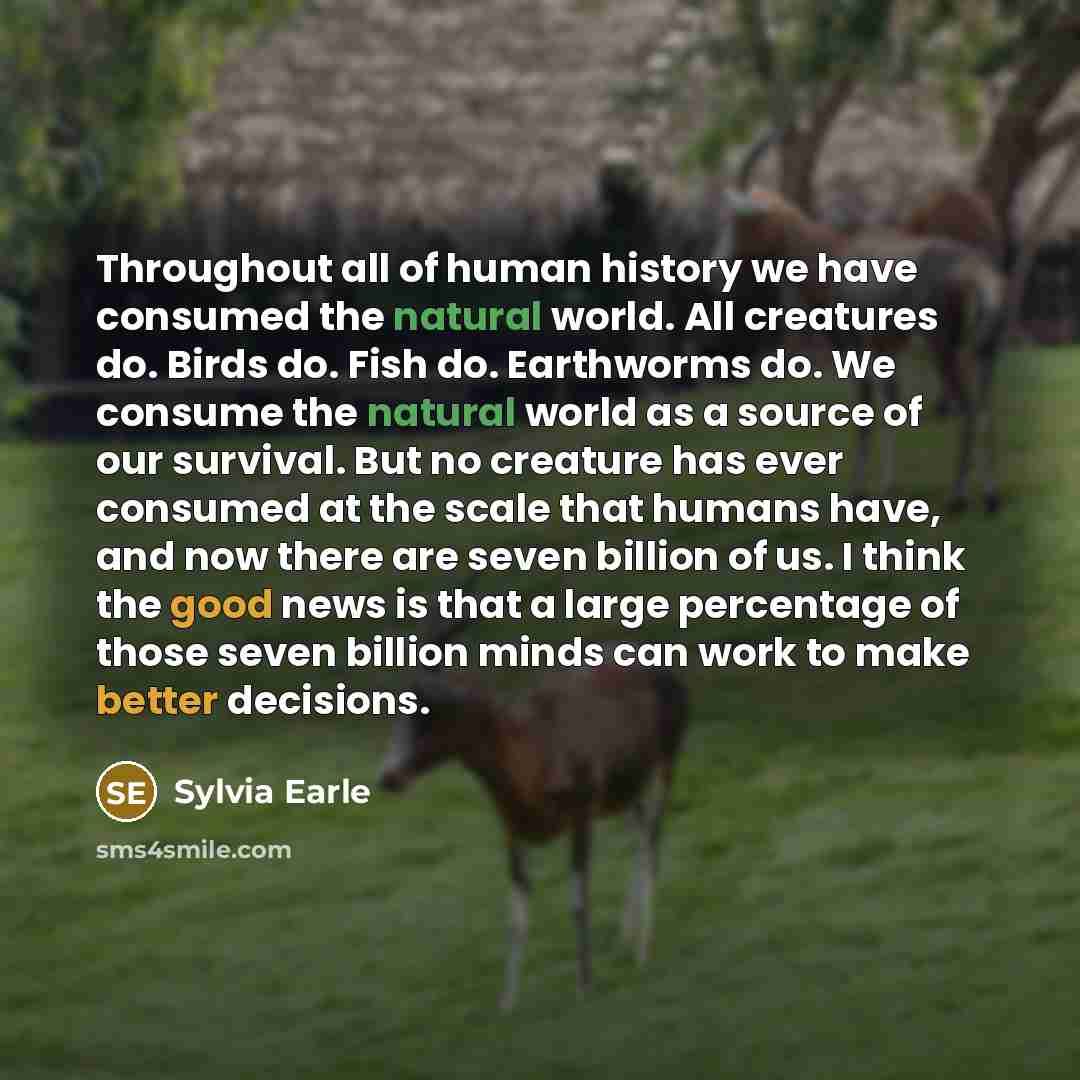 “Throughout all of human history we have consumed the natural world. All creatures do. Birds do. Fish do. Earthworms do. We consume the natural world as a source of our survival. But no creature has ever consumed at the scale that humans have, and now there are seven billion of us. I think the good…” quote by Sylvia Earle