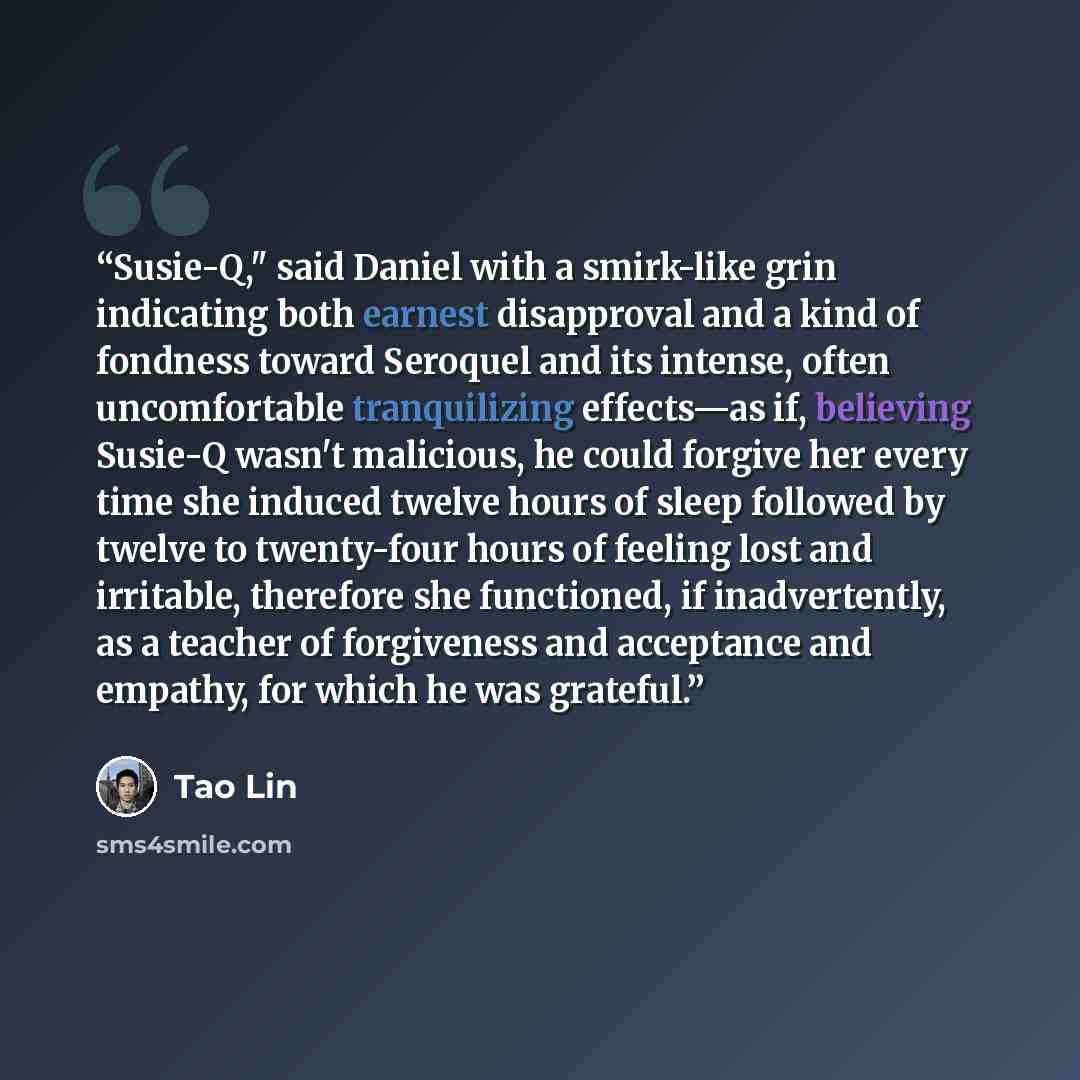“Susie-Q," said Daniel with a smirk-like grin indicating both earnest disapproval and a kind of fondness toward Seroquel and its intense, often uncomfortable tranquilizing effects—as if, believing Susie-Q wasn't malicious, he could forgive her every time she induced twelve hours of sleep followed…” quote by Tao Lin