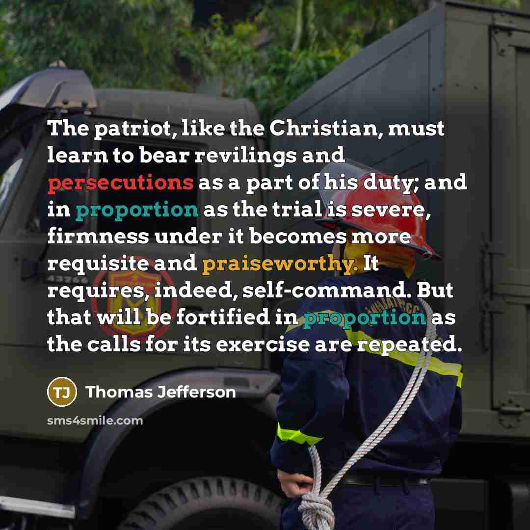 “The patriot, like the Christian, must learn to bear revilings and persecutions as a part of his duty; and in proportion as the trial is severe, firmness under it becomes more requisite and praiseworthy. It requires, indeed, self-command. But that will be fortified in proportion as the calls for…” quote by Thomas Jefferson
