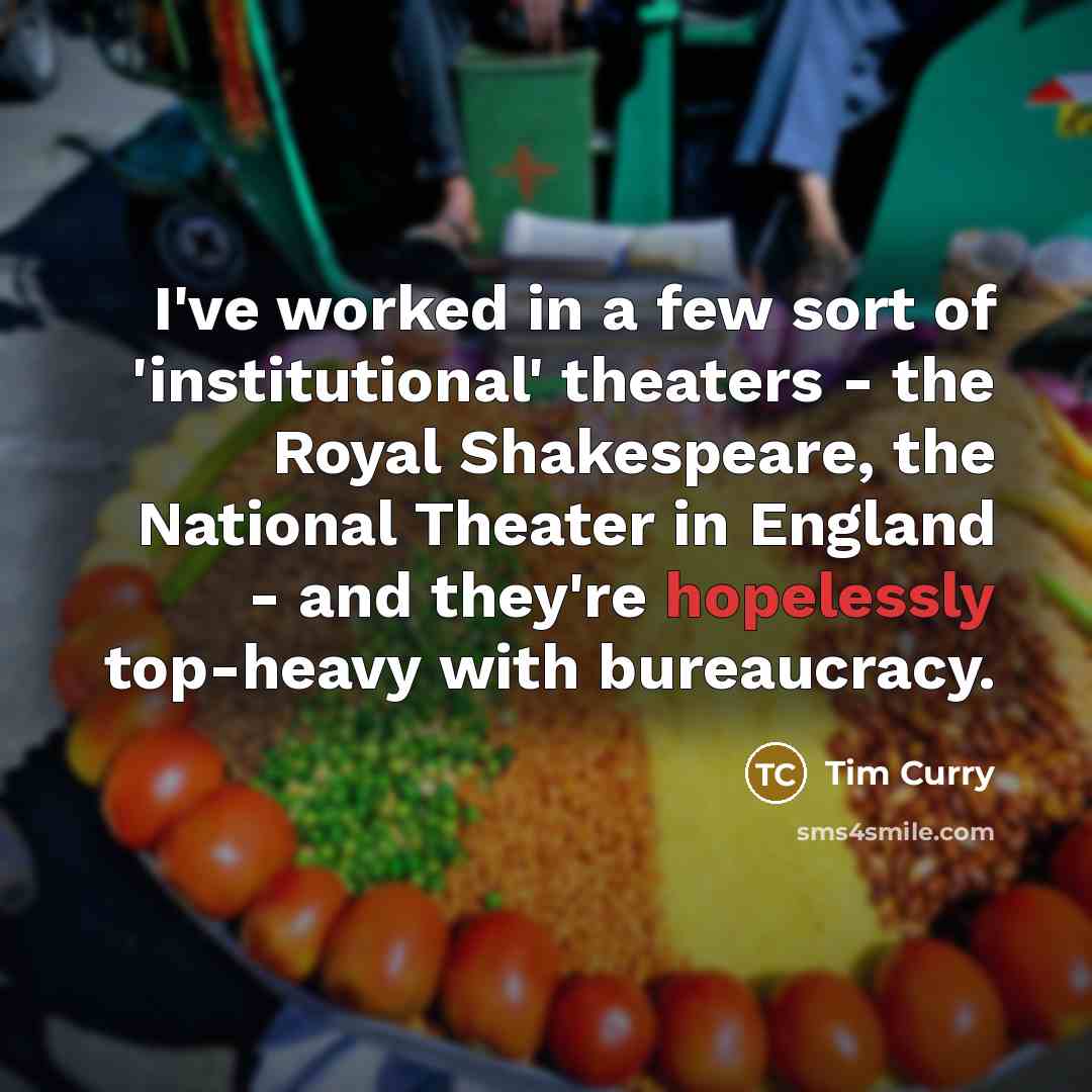 “I've worked in a few sort of 'institutional' theaters - the Royal Shakespeare, the National Theater in England - and they're hopelessly top-heavy with bureaucracy.” quote by Tim Curry