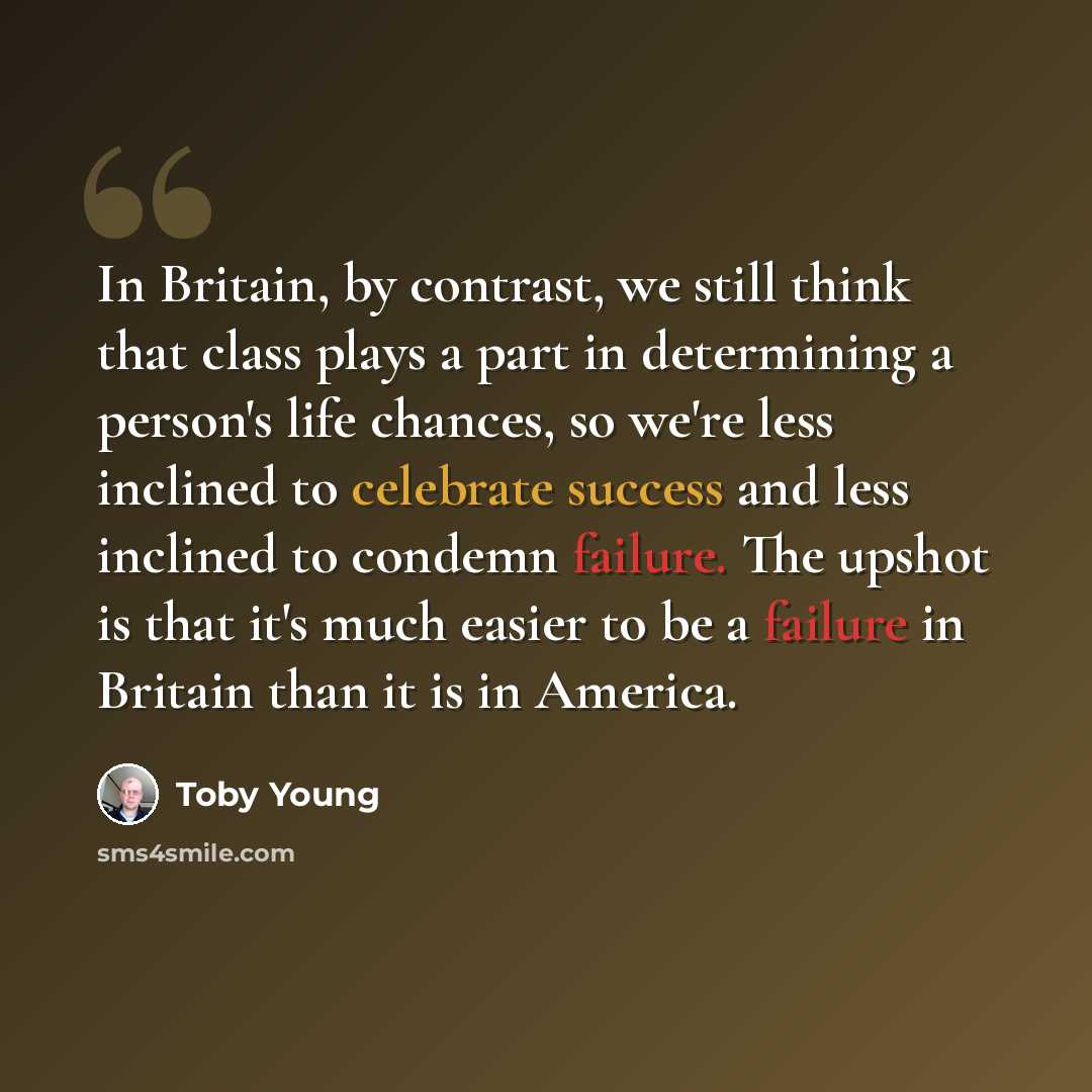 “In Britain, by contrast, we still think that class plays a part in determining a person's life chances, so we're less inclined to celebrate success and less inclined to condemn failure. The upshot is that it's much easier to be a failure in Britain than it is in America.” quote by Toby Young