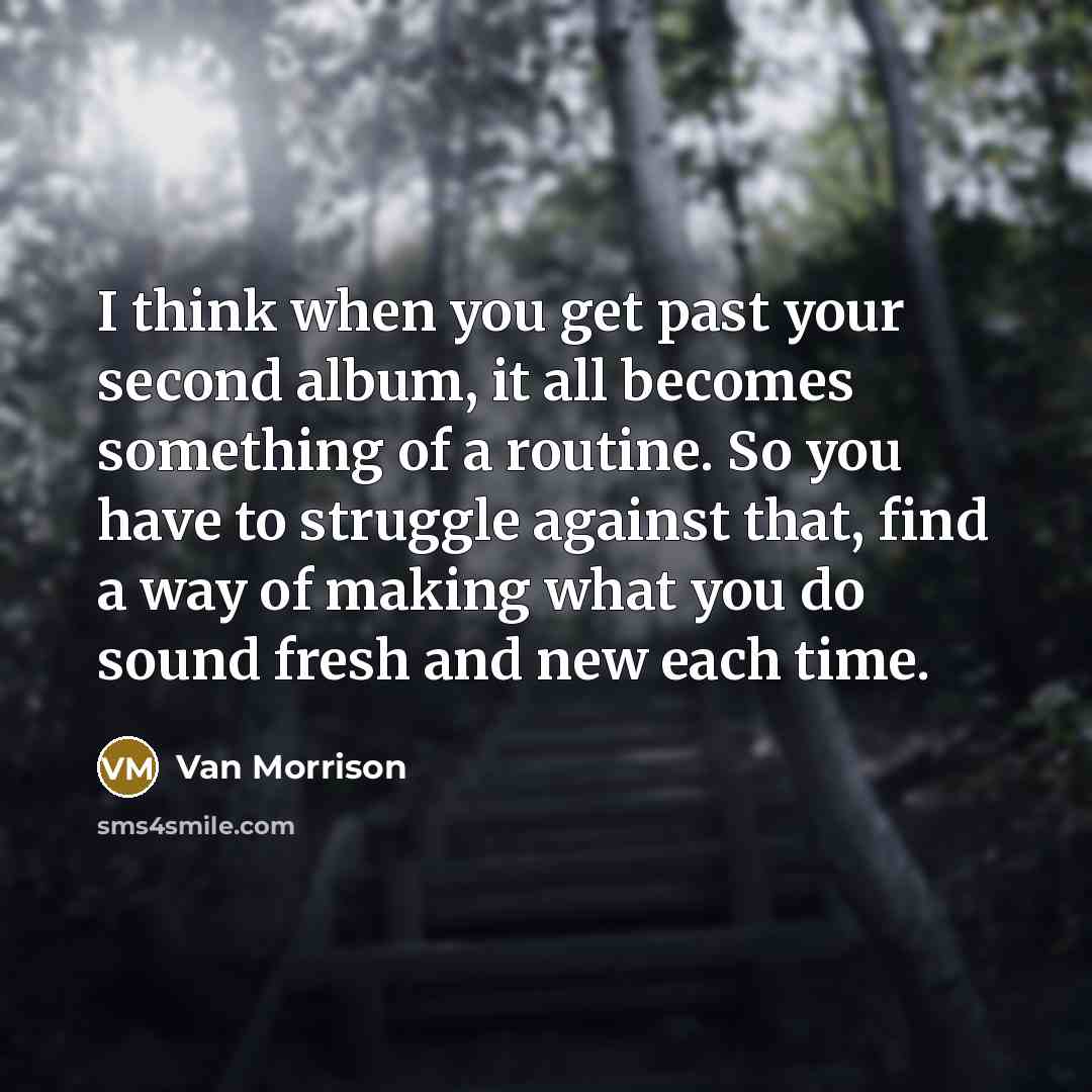 “I think when you get past your second album, it all becomes something of a routine. So you have to struggle against that, find a way of making what you do sound fresh and new each time.” quote by Van Morrison
