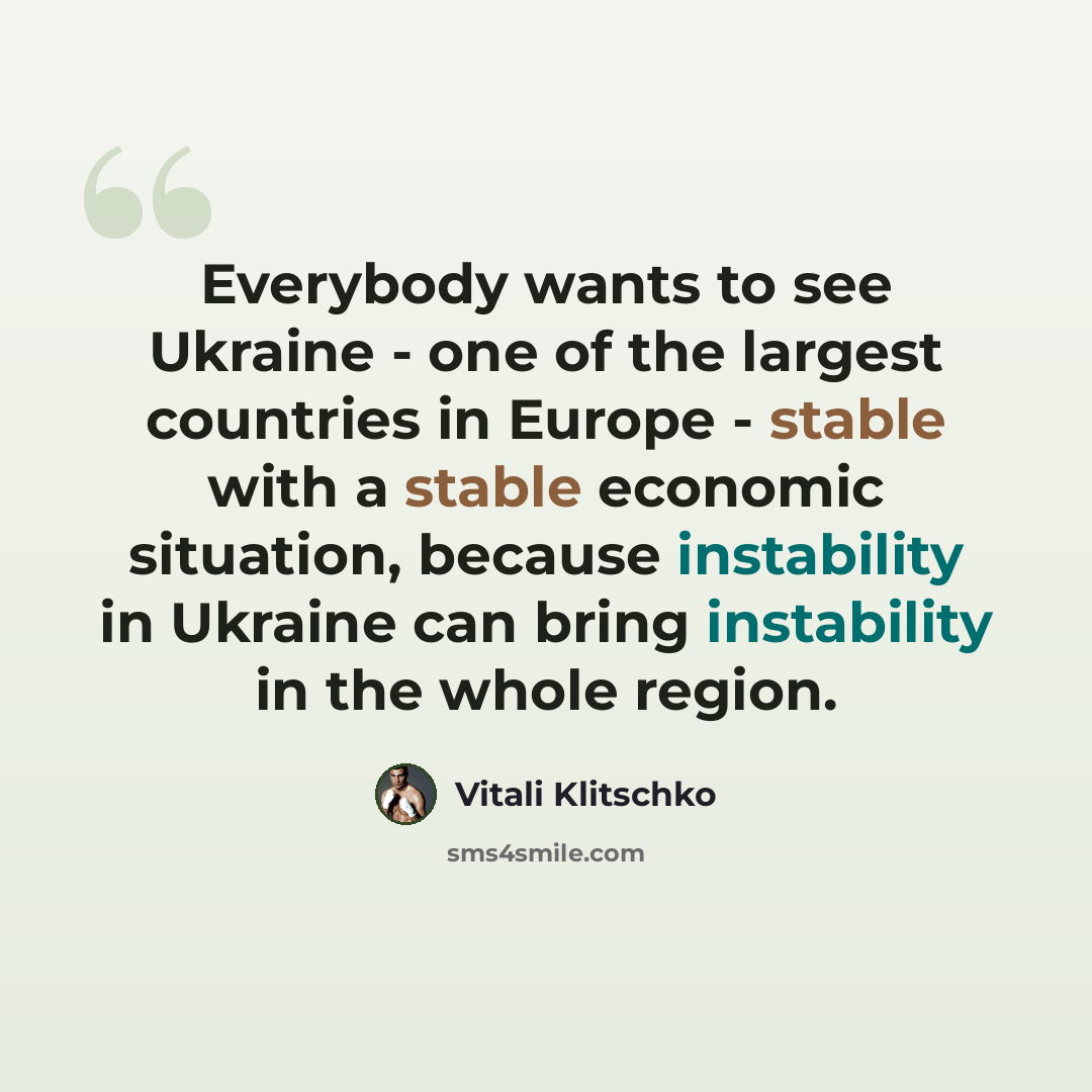 “Everybody wants to see Ukraine - one of the largest countries in Europe - stable with a stable economic situation, because instability in Ukraine can bring instability in the whole region.” quote by Vitali Klitschko