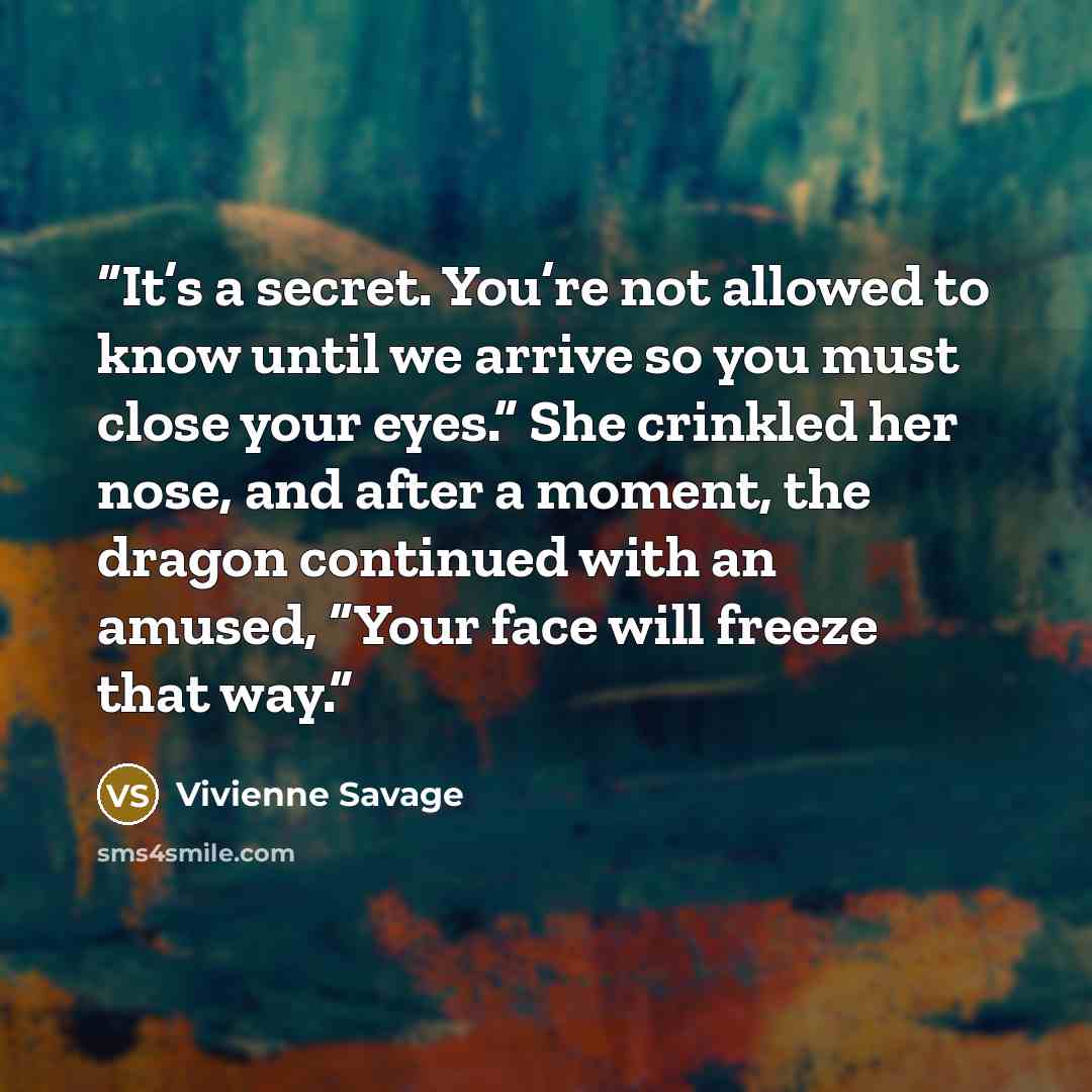 “It’s a secret. You’re not allowed to know until we arrive so you must close your eyes.” She crinkled her nose, and after a moment, the dragon continued with an amused, “Your face will freeze that way.” quote by Vivienne Savage