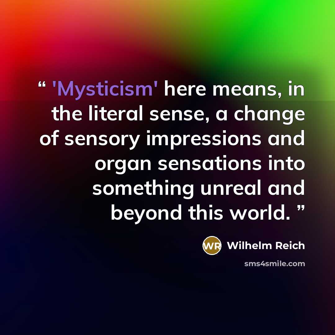 “'Mysticism' here means, in the literal sense, a change of sensory impressions and organ sensations into something unreal and beyond this world.” quote by Wilhelm Reich
