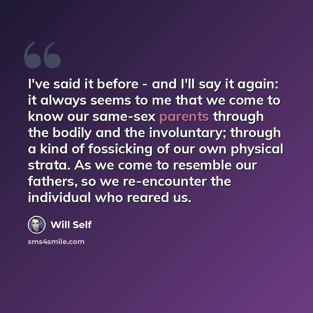 “I've said it before - and I'll say it again: it always seems to me that we come to know our same-sex parents through the bodily and the involuntary; through a kind of fossicking of our own physical strata. As we come to resemble our fathers, so we re-encounter the individual who reared us.” quote by Will Self
