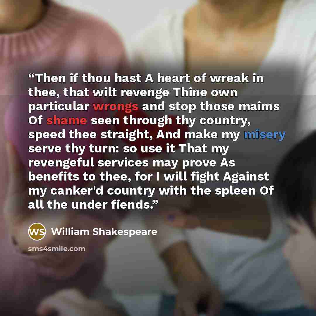 “Then if thou hast A heart of wreak in thee, that wilt revenge Thine own particular wrongs and stop those maims Of shame seen through thy country, speed thee straight, And make my misery serve thy turn: so use it That my revengeful services may prove As benefits to thee, for I will fight Against my…” quote by William Shakespeare