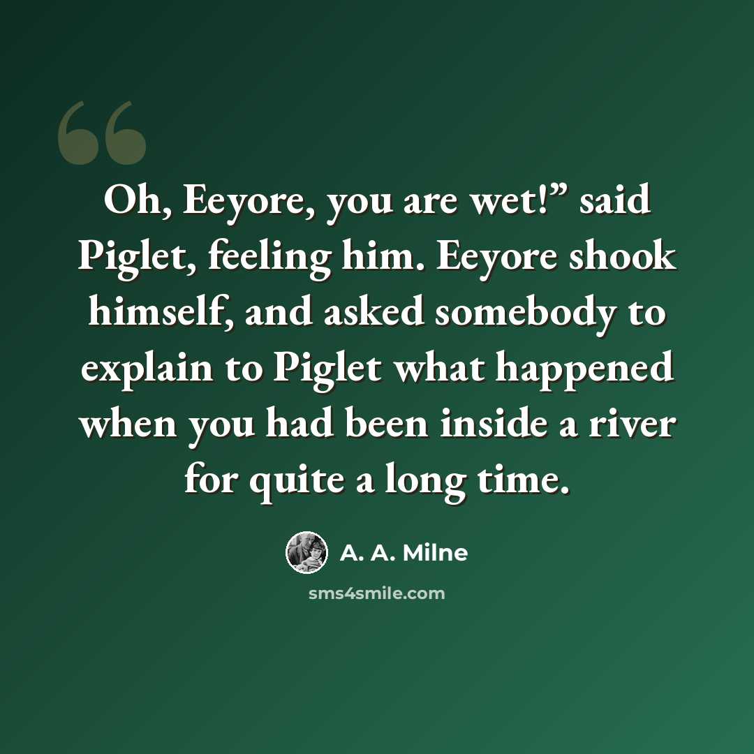 “Oh, Eeyore, you are wet!” said Piglet, feeling him. Eeyore shook himself, and asked somebody to explain to Piglet what happened when you had been inside a river for quite a long time.” quote by A. A. Milne